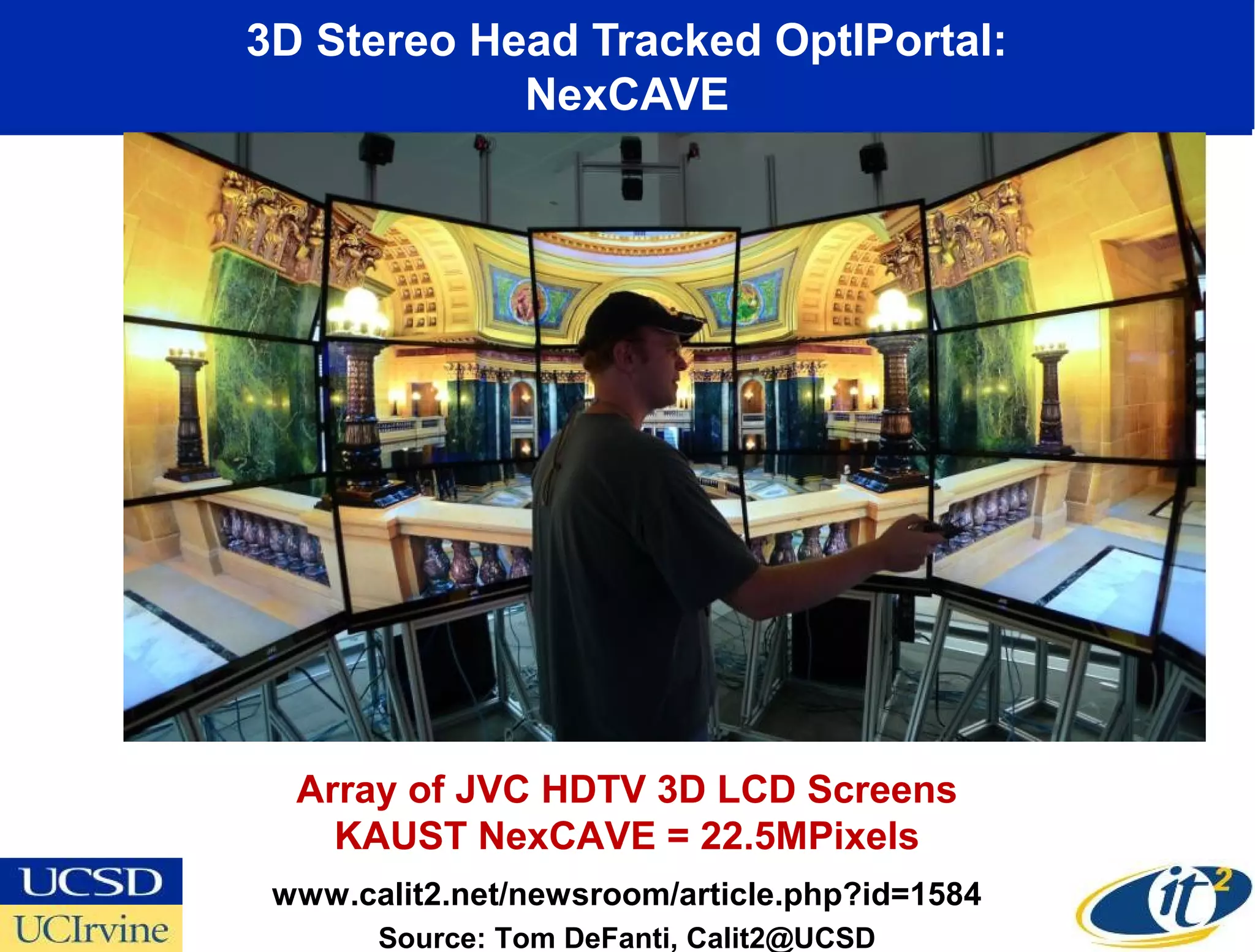 3D Stereo Head Tracked OptIPortal:
            NexCAVE




  Array of JVC HDTV 3D LCD Screens
    KAUST NexCAVE = 22.5MPixels
 www.calit2.net/newsroom/article.php?id=1584
       Source: Tom DeFanti, Calit2@UCSD
 