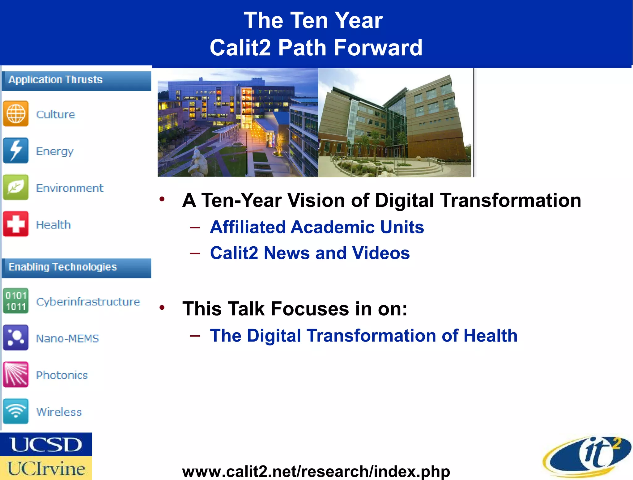 The Ten Year
     Calit2 Path Forward




• A Ten-Year Vision of Digital Transformation
   – Affiliated Academic Units
   – Calit2 News and Videos


• This Talk Focuses in on:
   – The Digital Transformation of Health




  www.calit2.net/research/index.php
 