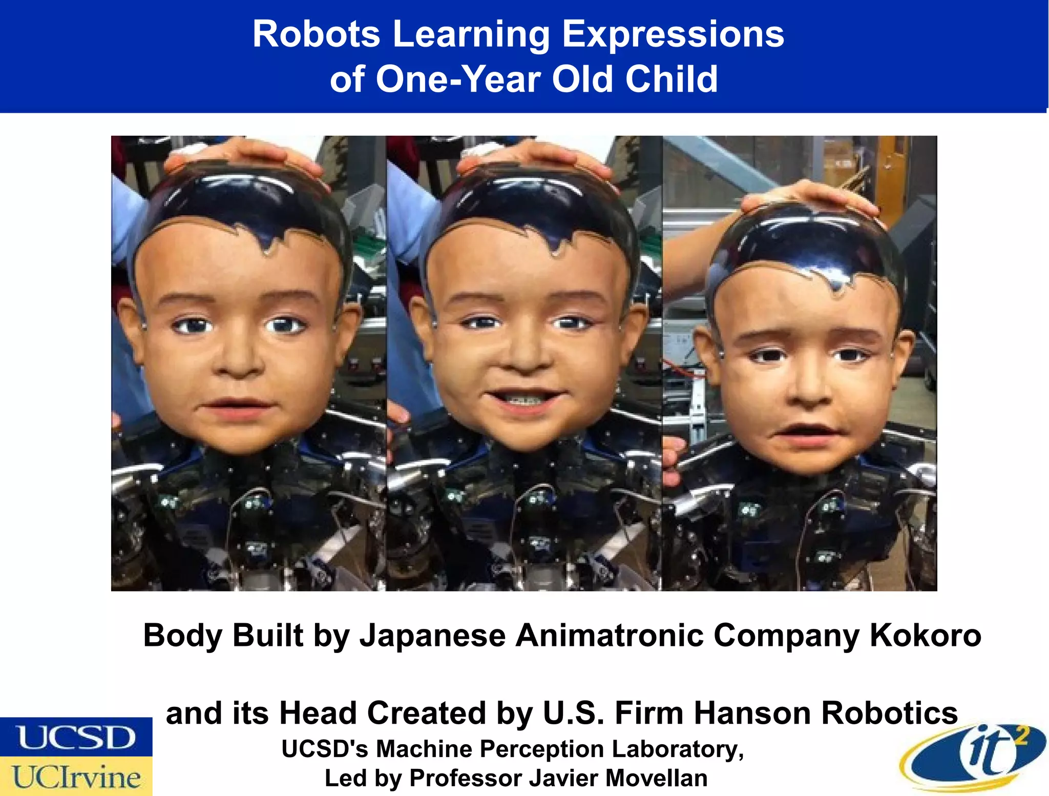 Robots Learning Expressions
         of One-Year Old Child




Body Built by Japanese Animatronic Company Kokoro

 and its Head Created by U.S. Firm Hanson Robotics
        UCSD's Machine Perception Laboratory,
           Led by Professor Javier Movellan
 