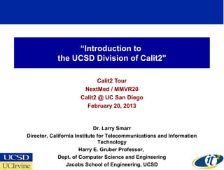 “Introduction to
            the UCSD Division of Calit2"

                            Calit2 Tour
                      NextMed / MMVR20
                     Calit2 @ UC San Diego
                       February 20, 2013


                             Dr. Larry Smarr
Director, California Institute for Telecommunications and Information
                                Technology
                       Harry E. Gruber Professor,
             Dept. of Computer Science and Engineering
                                                                        1
                 Jacobs School of Engineering, UCSD
 