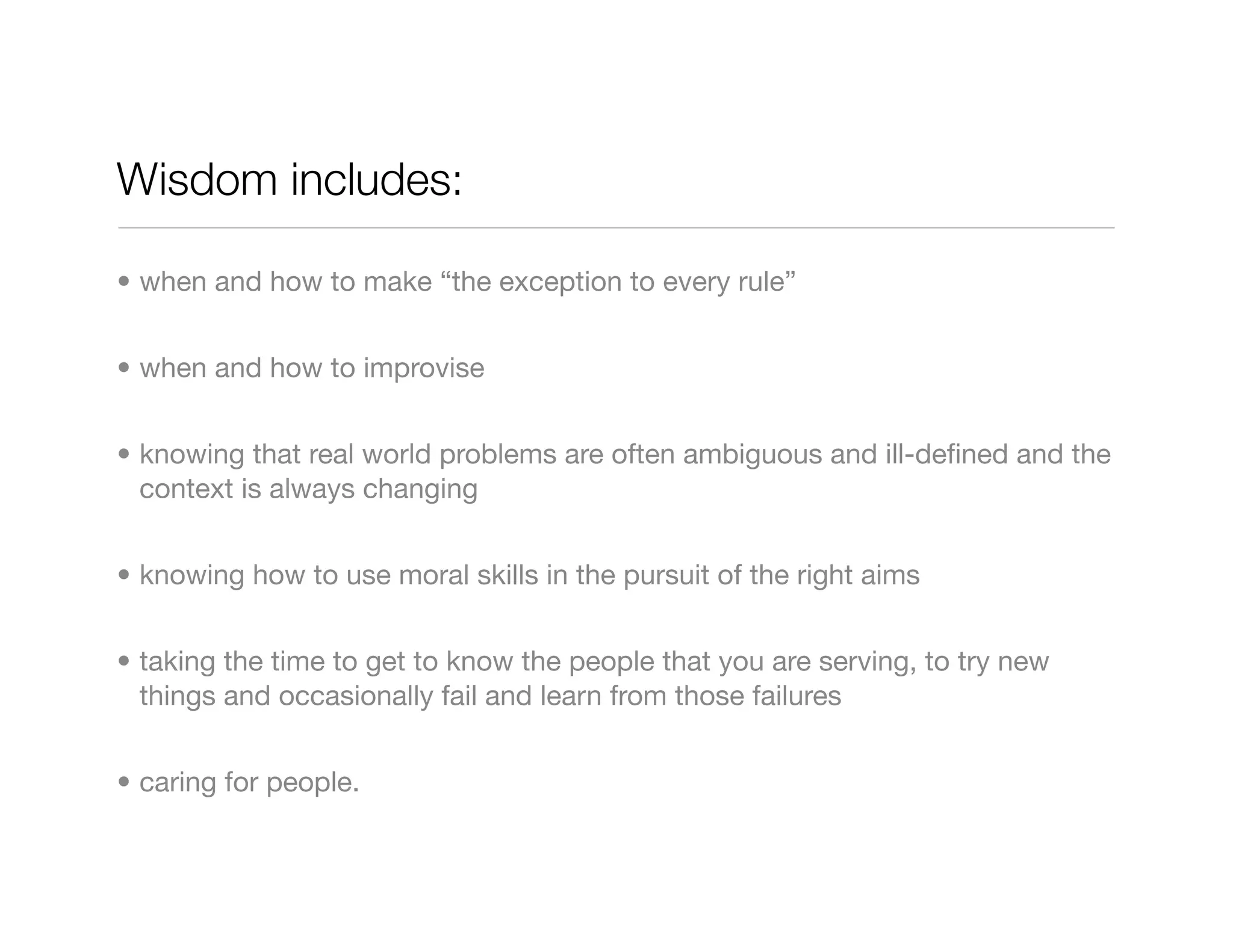 Wisdom includes:

• when and how to make “the exception to every rule”


• when and how to improvise


• knowing that real world problems are often ambiguous and ill-deﬁned and the
  context is always changing


• knowing how to use moral skills in the pursuit of the right aims


• taking the time to get to know the people that you are serving, to try new
  things and occasionally fail and learn from those failures


• caring for people.
 