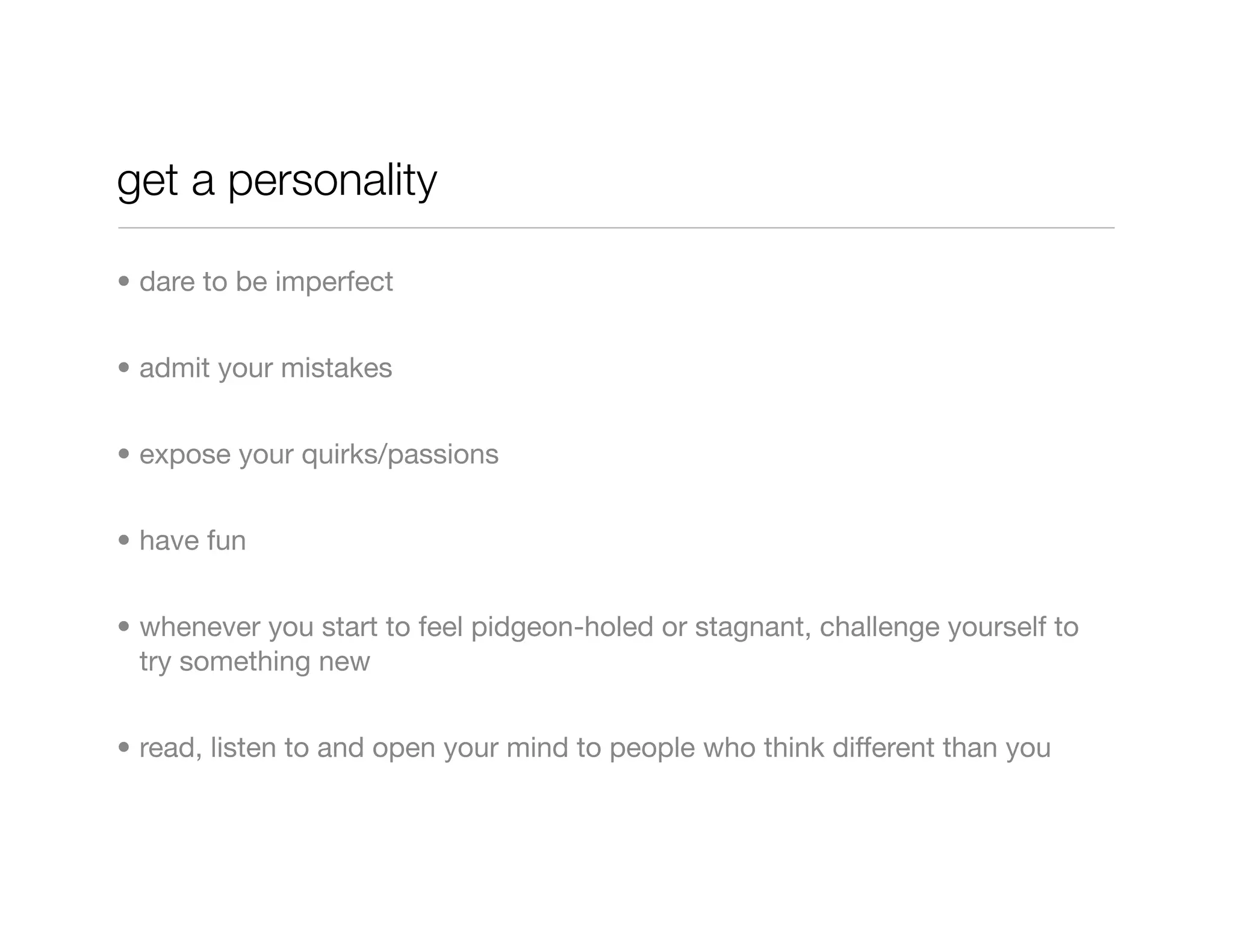 get a personality

• dare to be imperfect


• admit your mistakes


• expose your quirks/passions


• have fun


• whenever you start to feel pidgeon-holed or stagnant, challenge yourself to
  try something new


• read, listen to and open your mind to people who think different than you
 