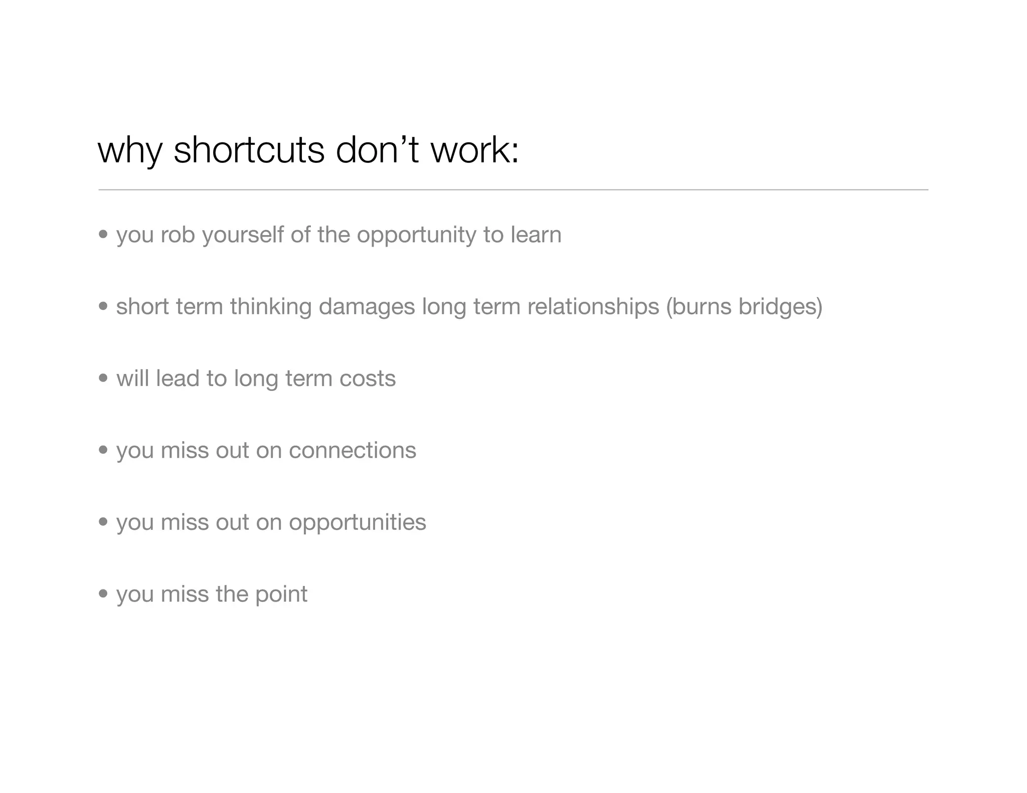 why shortcuts don’t work:

• you rob yourself of the opportunity to learn


• short term thinking damages long term relationships (burns bridges)


• will lead to long term costs


• you miss out on connections


• you miss out on opportunities


• you miss the point
 