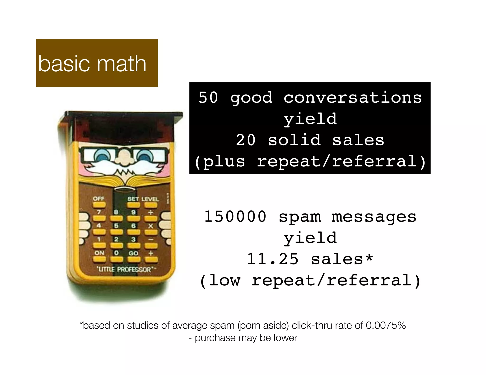 basic math
                             50 good conversations
                                      yield
                                 20 solid sales
                            (plus repeat/referral)


                              150000 spam messages
                                      yield
                                  11.25 sales*
                             (low repeat/referral)

   *based on studies of average spam (porn aside) click-thru rate of 0.0075%
                           - purchase may be lower
 