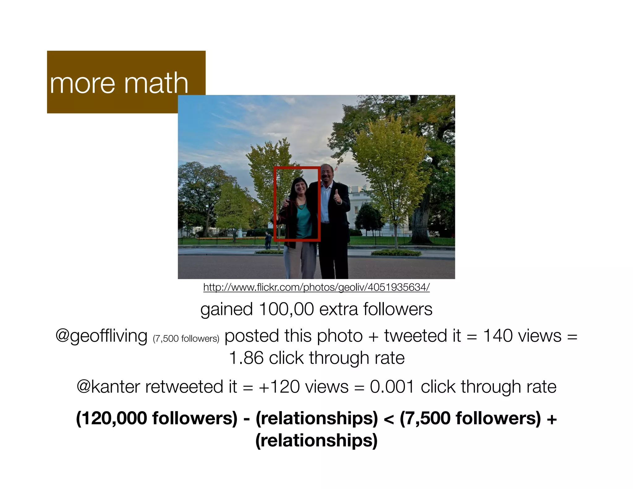 more math




                    http://www.ﬂickr.com/photos/geoliv/4051935634/

                        gained 100,00 extra followers
@geofﬂiving (7,500 followers) posted this photo + tweeted it = 140 views =
                              1.86 click through rate
  @kanter retweeted it = +120 views = 0.001 click through rate
  (120,000 followers) - (relationships) < (7,500 followers) +
                        (relationships)
 