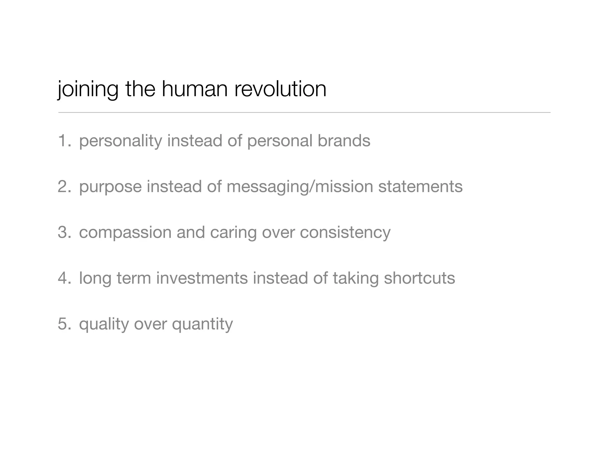 joining the human revolution

1. personality instead of personal brands

2. purpose instead of messaging/mission statements

3. compassion and caring over consistency

4. long term investments instead of taking shortcuts

5. quality over quantity
 