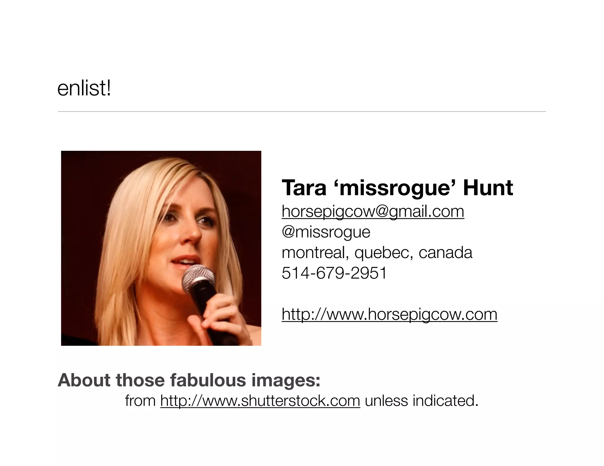 enlist!



                                Tara ‘missrogue’ Hunt
                                horsepigcow@gmail.com
                                @missrogue
                                montreal, quebec, canada
                                514-679-2951

                                http://www.horsepigcow.com


About those fabulous images:
          from http://www.shutterstock.com unless indicated.
 