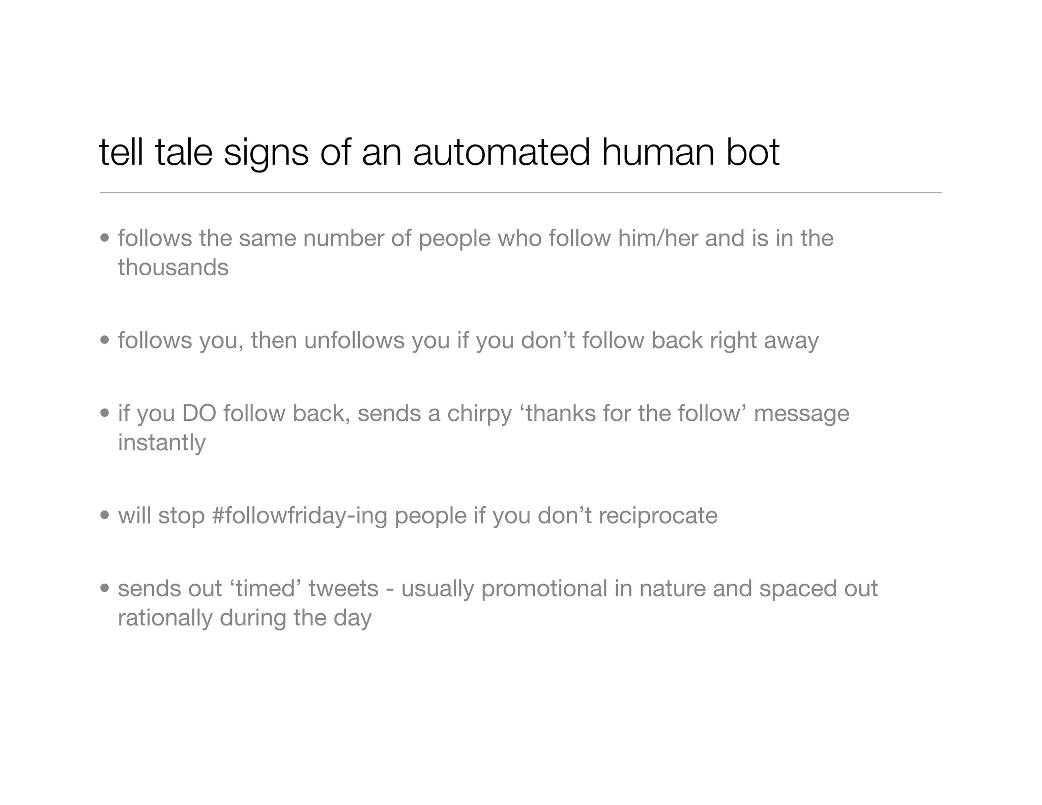 tell tale signs of an automated human bot

• follows the same number of people who follow him/her and is in the
  thousands


• follows you, then unfollows you if you don’t follow back right away


• if you DO follow back, sends a chirpy ‘thanks for the follow’ message
  instantly


• will stop #followfriday-ing people if you don’t reciprocate


• sends out ‘timed’ tweets - usually promotional in nature and spaced out
  rationally during the day
 