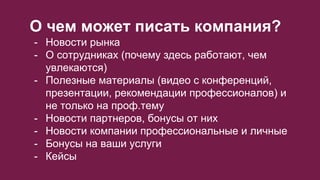 О чем может писать компания?
- Новости рынка
- О сотрудниках (почему здесь работают, чем
увлекаются)
- Полезные материалы (видео с конференций,
презентации, рекомендации профессионалов) и
не только на проф.тему
- Новости партнеров, бонусы от них
- Новости компании профессиональные и личные
- Бонусы на ваши услуги
- Кейсы
 