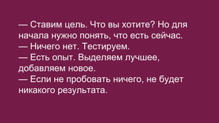 — Ставим цель. Что вы хотите? Но для
начала нужно понять, что есть сейчас.
— Ничего нет. Тестируем.
— Есть опыт. Выделяем лучшее,
добавляем новое.
— Если не пробовать ничего, не будет
никакого результата.
 