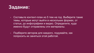 Задание:
- Составьте контент-план из 5 тем на год. Выберите такие
темы, которые могут выйти в нескольких формах, от
статьи, до инфографики и видео. Определите, куда
именно будут отправлены эти материалы.
- Подберите авторов для каждого, подумайте, как
попросить их заняться этой работой.
 