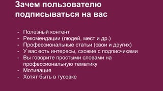 Зачем пользователю
подписываться на вас
- Полезный контент
- Рекомендации (людей, мест и др.)
- Профессиональные статьи (свои и других)
- У вас есть интересы, схожие с подписчиками
- Вы говорите простыми словами на
профессиональную тематику
- Мотивация
- Хотят быть в тусовке
 