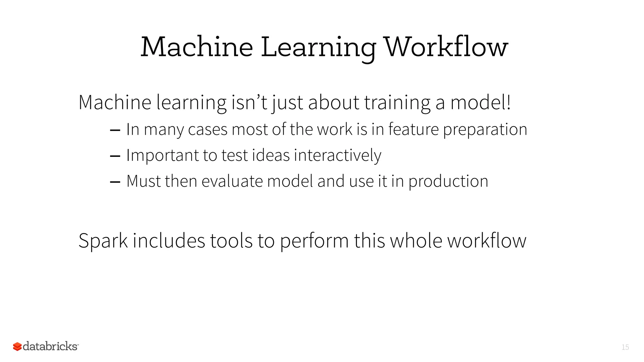 Machine Learning Workflow
Machine learning isn’t just about training a model!
–  In many cases most of the work is in feature preparation
–  Important to test ideas interactively
–  Must then evaluate model and use it in production
Spark includes tools to perform this whole workflow
15
 