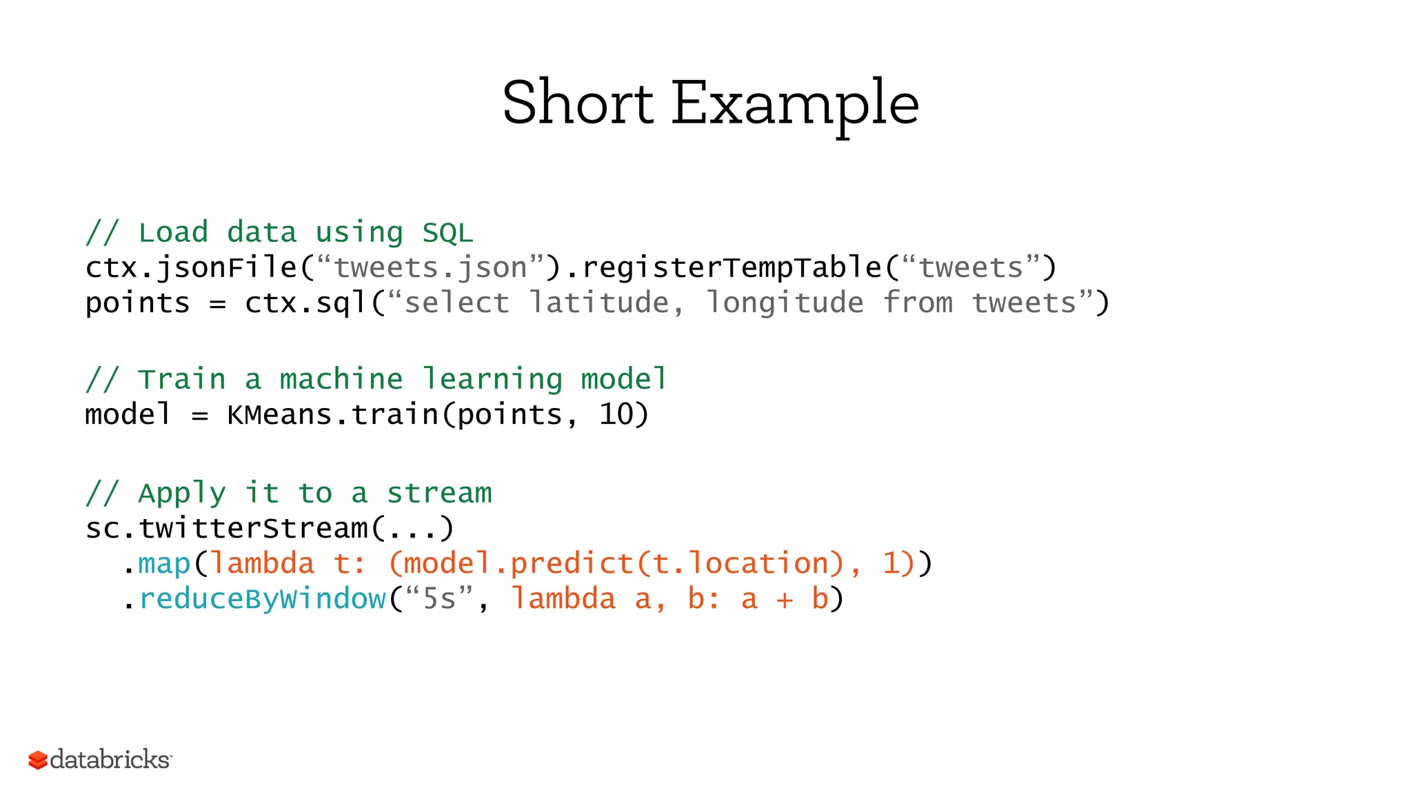 Short Example
// Load data using SQL
ctx.jsonFile(“tweets.json”).registerTempTable(“tweets”)
points = ctx.sql(“select latitude, longitude from tweets”)
// Train a machine learning model
model = KMeans.train(points, 10)
// Apply it to a stream
sc.twitterStream(...)
.map(lambda t: (model.predict(t.location), 1))
.reduceByWindow(“5s”, lambda a, b: a + b)
 