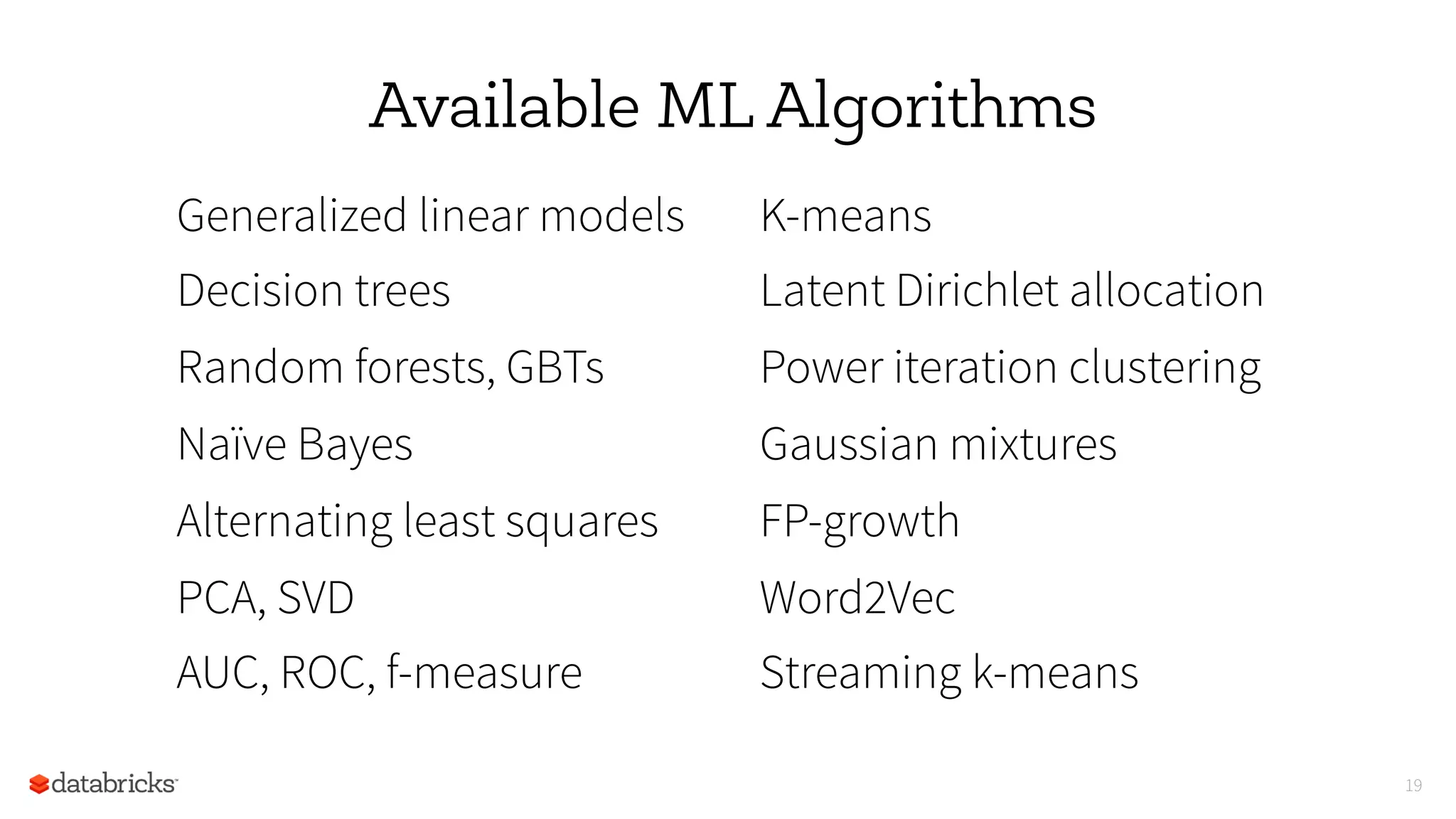 19
Available ML Algorithms
Generalized linear models
Decision trees
Random forests, GBTs
Naïve Bayes
Alternating least squares
PCA, SVD
AUC, ROC, f-measure
K-means
Latent Dirichlet allocation
Power iteration clustering
Gaussian mixtures
FP-growth
Word2Vec
Streaming k-means
 