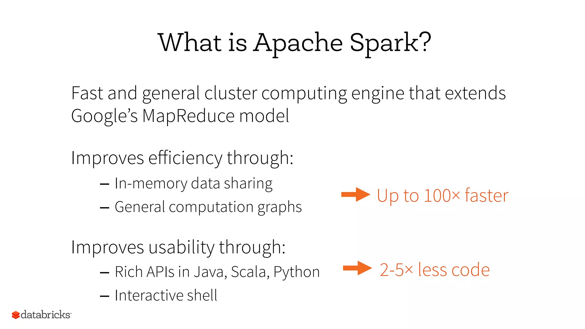 What is Apache Spark?
Fast and general cluster computing engine that extends
Google’s MapReduce model
Improves eﬀiciency through:
–  In-memory data sharing
–  General computation graphs
Improves usability through:
–  Rich APIs in Java, Scala, Python
–  Interactive shell
Up to 100× faster
2-5× less code
 