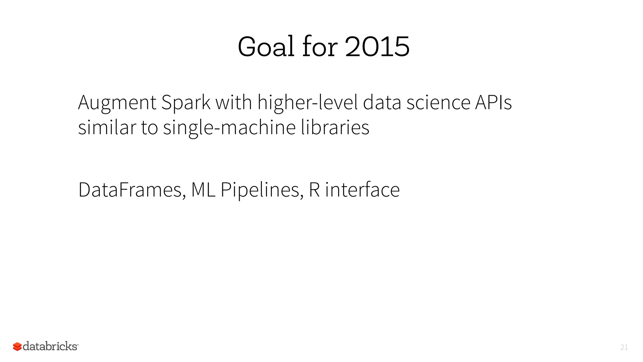 Goal for 2015
Augment Spark with higher-level data science APIs
similar to single-machine libraries
DataFrames, ML Pipelines, R interface
21
 