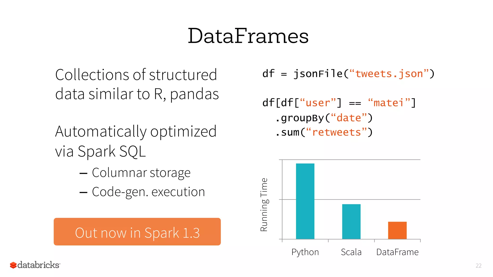 22
DataFrames
Collections of structured
data similar to R, pandas
Automatically optimized
via Spark SQL
–  Columnar storage
–  Code-gen. execution
df = jsonFile(“tweets.json”)
df[df[“user”] == “matei”]
.groupBy(“date”)
.sum(“retweets”)
0
5
10
Python Scala DataFrame
RunningTime
Out now in Spark 1.3
 