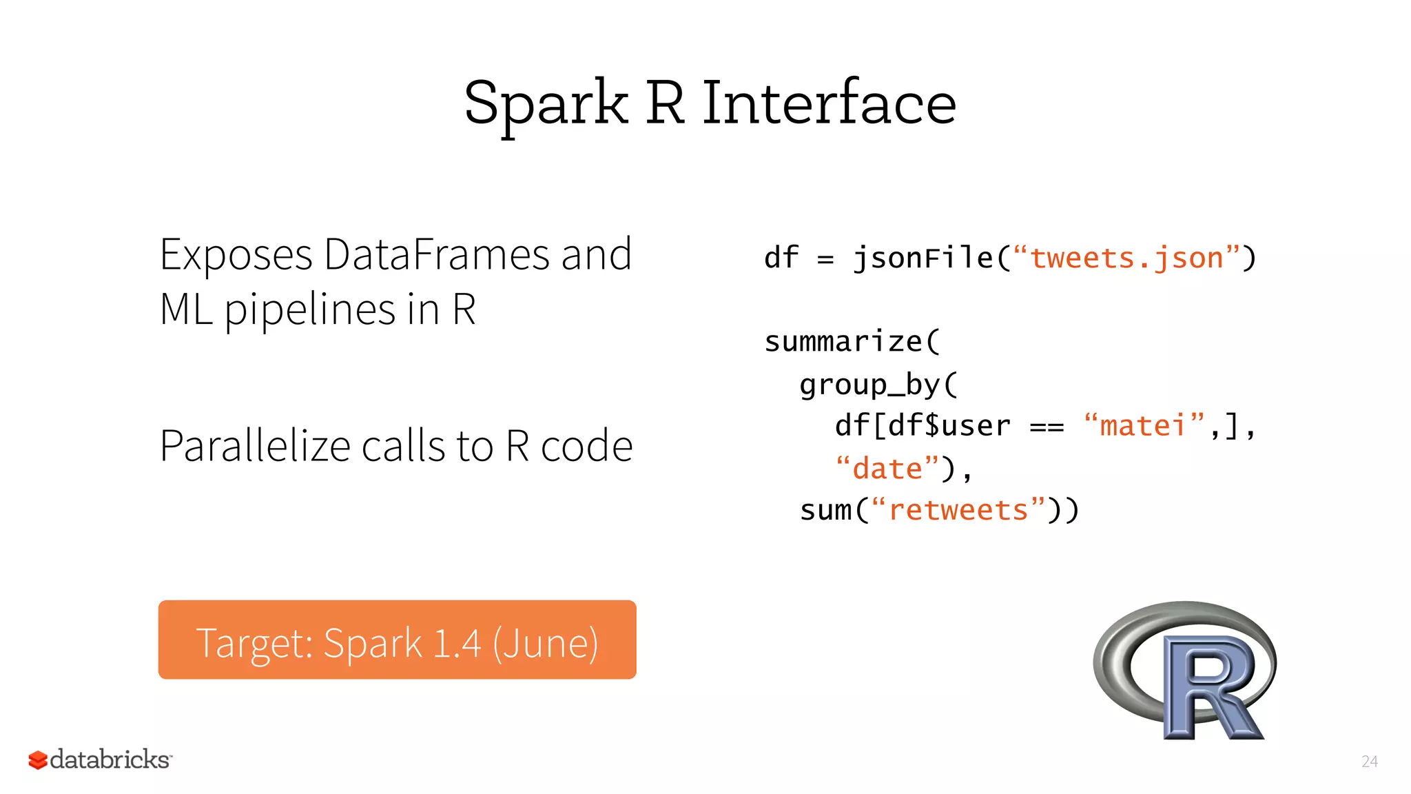 24
Spark R Interface
Exposes DataFrames and
ML pipelines in R
Parallelize calls to R code
df = jsonFile(“tweets.json”) 
summarize(                         
  group_by(                        
    df[df$user == “matei”,],
    “date”),
  sum(“retweets”)) 
Target: Spark 1.4 (June)
 