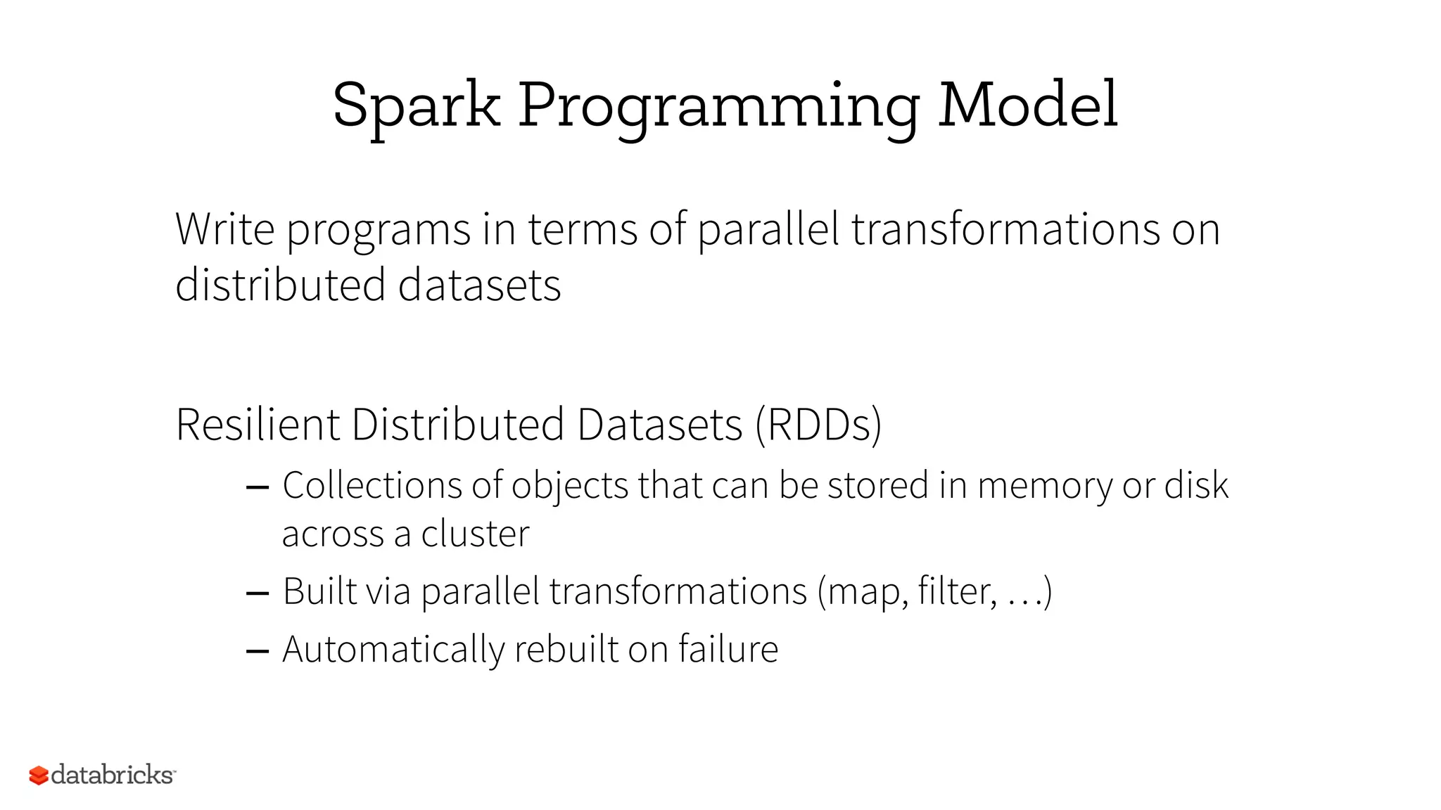 Spark Programming Model
Write programs in terms of parallel transformations on
distributed datasets
Resilient Distributed Datasets (RDDs)
–  Collections of objects that can be stored in memory or disk
across a cluster
–  Built via parallel transformations (map, filter, …)
–  Automatically rebuilt on failure
 
