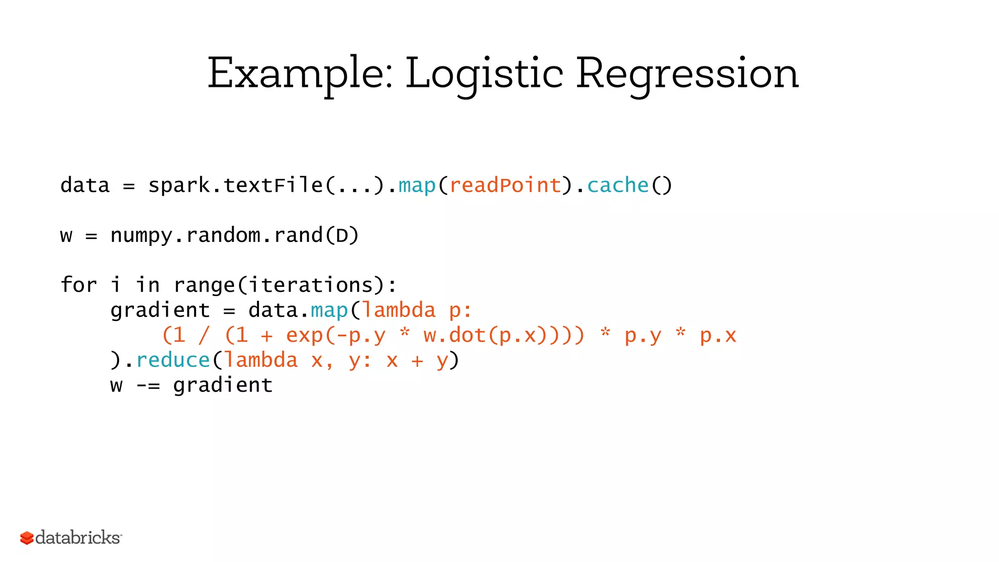Example: Logistic Regression
data = spark.textFile(...).map(readPoint).cache()
w = numpy.random.rand(D)
for i in range(iterations):
gradient = data.map(lambda p:
(1 / (1 + exp(-p.y * w.dot(p.x)))) * p.y * p.x
).reduce(lambda x, y: x + y)
w -= gradient
 