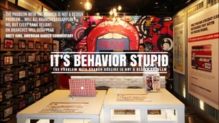 THE PROBLEM WITH THE BRANCH IS NOT A DESIGN

PROBLEM… WILL ALL BRANCHES DISAPPEAR?  
NO, BUT EVERY BANK RELIANT  
ON BRANCHES WILL DISAPPEAR

BRETT KING, AMERICAN BANKER COMMENTARY
IT’S BEHAVIOR STUPIDT H E P R O B L E M W I T H B R A N C H D E C L I N E I S N O T A D E S I G N P R O B L E M
 