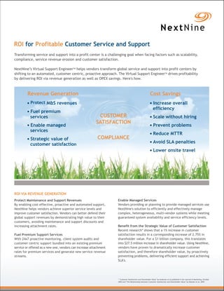 ROI for Profitable Customer Service and Support
Transforming service and support into a profit center is a challenging goal when facing factors such as scalability,
compliance, service revenue erosion and customer satisfaction.

NextNine’s Virtual Support EngineerTM helps vendors transform global service and support into profit centers by
shifting to an automated, customer centric, proactive approach. The Virtual Support EngineerTM drives profitability
by delivering ROI via revenue generation as well as OPEX savings. Here's how.



         Revenue Generation                                                                               Cost Savings
           Protect M&S revenues                                                                              Increase overall
                                                                                                             efficiency
           Fuel premium
           services                                       CUSTOMER                                           Scale without hiring
                                                         SATISFACTION
           Enable managed                                                                                    Prevent problems
           services
                                                                                                             Reduce MTTR
           Strategic value of                             COMPLIANCE
           customer satisfaction                                                                             Avoid SLA penalties
                                                                                                             Lower onsite travel




ROI VIA REVENUE GENERATION
Protect Maintenance and Support Revenues                           Enable Managed Services
By enabling cost effective, proactive and automated support,       Vendors providing or planning to provide managed services use
NextNine helps vendors achieve superior service levels and         NextNine's solution to efficiently and effectively manage
improve customer satisfaction. Vendors can better defend their     complex, heterogeneous, multi-vendor systems while meeting
global support revenues by demonstrating high value to their       guaranteed system availability and service efficiency levels.
customers, avoiding maintenance and support discounts and
increasing attachment rates.                                       Benefit from the Strategic Value of Customer Satisfaction
                                                                   Recent research* shows that a 1% increase in customer
Fuel Premium Support Services                                      satisfaction results in a corresponding increase of 2.75% in
With 24x7 proactive monitoring, client system audits and           shareholder value. For a $1 billion company, this translates
customer centric support bundled into an existing premium          into $27.5 million increase in shareholder value. Using NextNine,
service or offered as a new one, vendors can increase attachment   vendors have proven to dramatically increase customer
rates for premium services and generate new service revenue        satisfaction, and therefore shareholder value, by proactively
streams.                                                           preventing problems, delivering efficient support and achieving
                                                                   SLA's.




                                                                   * "Customer Satisfaction and Shareholder Value" by Anderson et al published in the Journal of Marketing, October
                                                                   2004 and "The Relationship between Customer Satisfaction and Shareholder Value" by Matzler et al, 2005
 