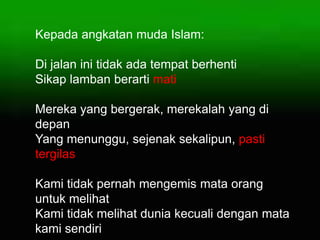 Kepada angkatan muda Islam:
Di jalan ini tidak ada tempat berhenti
Sikap lamban berarti mati
Mereka yang bergerak, merekalah yang di
depan
Yang menunggu, sejenak sekalipun, pasti
tergilas
Kami tidak pernah mengemis mata orang
untuk melihat
Kami tidak melihat dunia kecuali dengan mata
kami sendiri
 