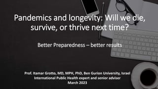 Pandemics and longevity: Will we die,
survive, or thrive next time?
Better Preparedness – better results
Prof. Itamar Grotto, MD, MPH, PhD, Ben Gurion University, Israel
International Public Health expert and senior adviser
March 2023
 