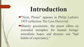 Introduction
"Next, Please" appears in Philip Larkin's
1955 collection The Less Deceived.
Bluntly pessimistic, the poem offers an
extended metaphor for human beings'
unrealistic hopes and dreams: our "bad
habits of expectancy.“
 