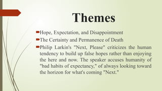 Themes
Hope, Expectation, and Disappointment
The Certainty and Permanence of Death
Philip Larkin's "Next, Please" criticizes the human
tendency to build up false hopes rather than enjoying
the here and now. The speaker accuses humanity of
"bad habits of expectancy," of always looking toward
the horizon for what's coming "Next."
 