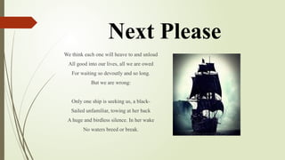 Next Please
We think each one will heave to and unload
All good into our lives, all we are owed
For waiting so devoutly and so long.
But we are wrong:
Only one ship is seeking us, a black-
Sailed unfamiliar, towing at her back
A huge and birdless silence. In her wake
No waters breed or break.
 