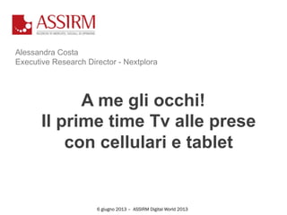Alessandra Costa
Executive Research Director - Nextplora
A me gli occhi!
Il prime time Tv alle prese
con cellulari e tablet
6 giugno 2013 – ASSIRM Digital World 2013
 