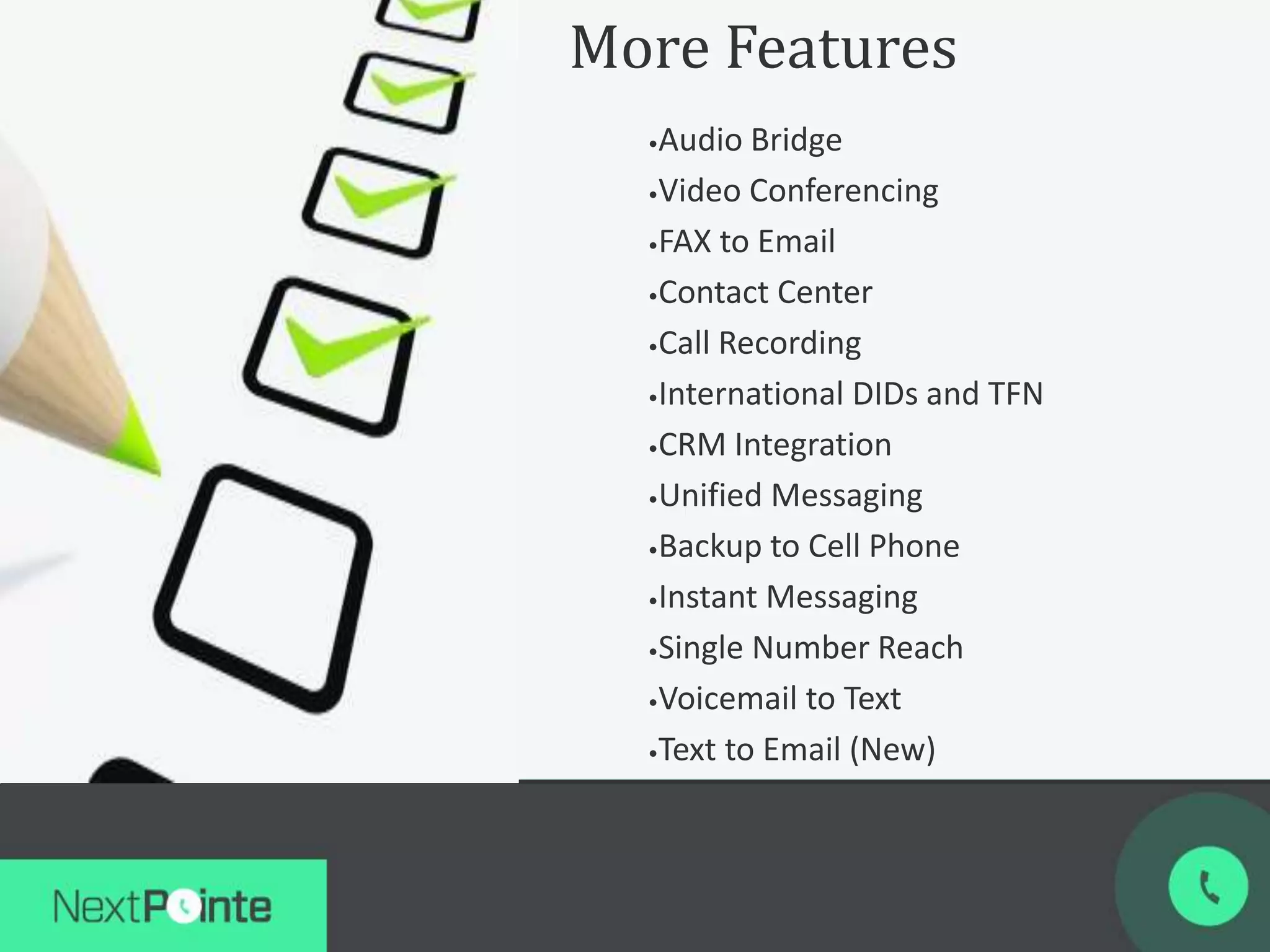 More Features
•Audio Bridge
•Video Conferencing
•FAX to Email
•Contact Center
•Call Recording
•International DIDs and TFN
•CRM Integration
•Unified Messaging
•Backup to Cell Phone
•Instant Messaging
•Single Number Reach
•Voicemail to Text
•Text to Email (New)
 