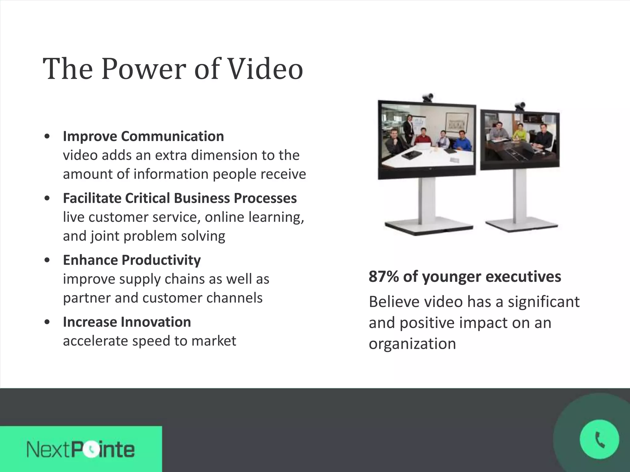 The Power of Video
• Improve Communication
video adds an extra dimension to the
amount of information people receive
• Facilitate Critical Business Processes
live customer service, online learning,
and joint problem solving
• Enhance Productivity
improve supply chains as well as
partner and customer channels
• Increase Innovation
accelerate speed to market
87% of younger executives
Believe video has a significant
and positive impact on an
organization
 