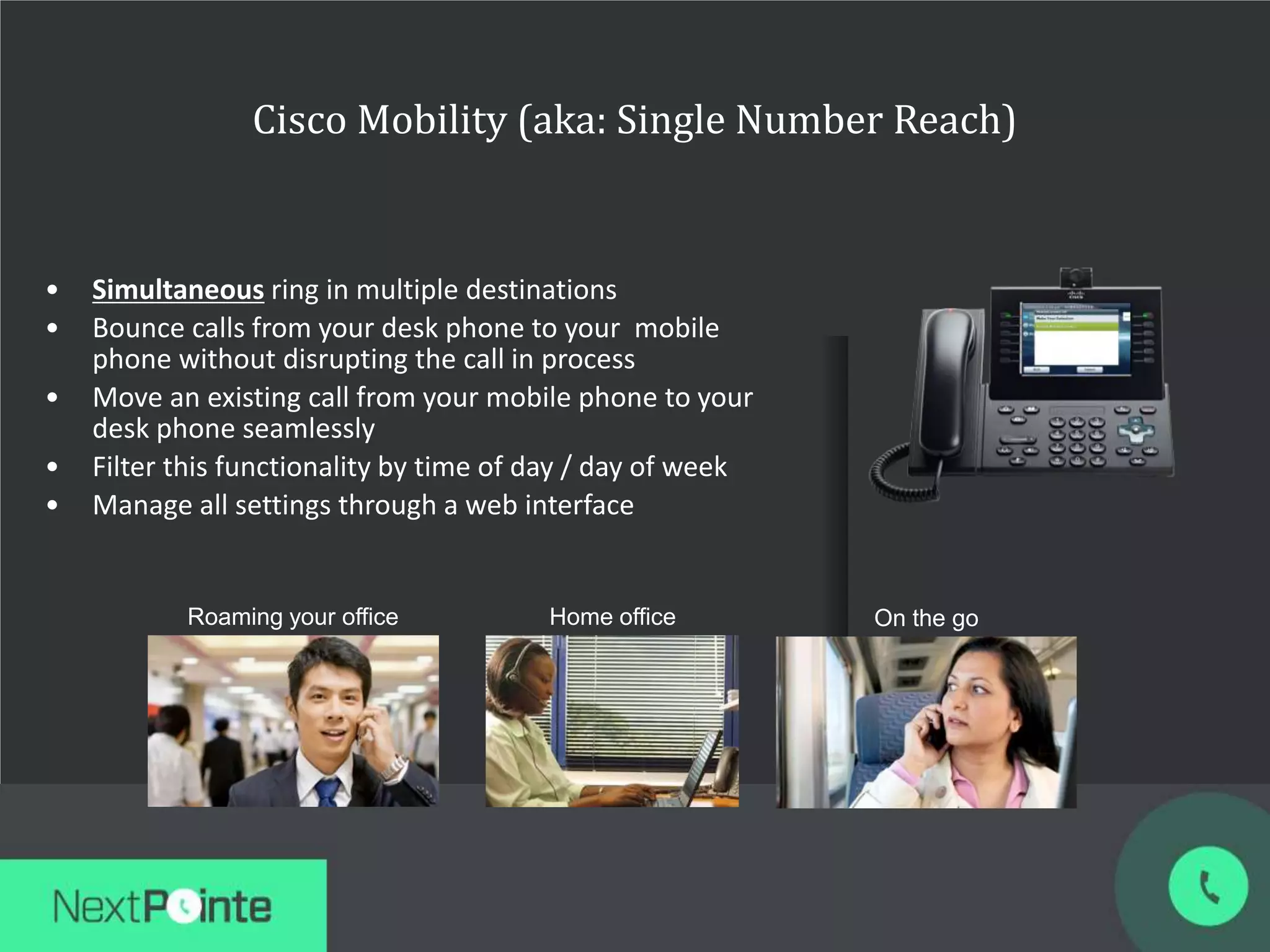 Cisco Mobility (aka: Single Number Reach)
• Simultaneous ring in multiple destinations
• Bounce calls from your desk phone to your mobile
phone without disrupting the call in process
• Move an existing call from your mobile phone to your
desk phone seamlessly
• Filter this functionality by time of day / day of week
• Manage all settings through a web interface
On the goRoaming your office Home office
 