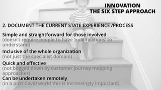 2. DOCUMENT THE CURRENT STATE EXPERIENCE /PROCESS
Simple and straightforward for those involved
(doesn’t require people to have ‘qualifications’ to
understand)
Inclusive of the whole organization
(not just the specialist domain)
Quick and effective
(not bogged down by customer journey mapping
approaches)
Can be undertaken remotely
(in a post Covid world this is increasingly important)
INNOVATION
THE SIX STEP APPROACH
 