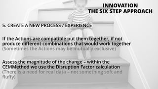 5. CREATE A NEW PROCESS / EXPERIENCE
If the Actions are compatible put them together, if not
produce different combinations that would work together
(Sometimes the Actions may be mutually exclusive)
Assess the magnitude of the change – within the
CEMMethod we use the Disruption Factor calculation
(There is a need for real data – not something soft and
fluffy)
INNOVATION
THE SIX STEP APPROACH
 