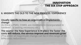 6. MIGRATE THE OLD TO THE NEW PROCESS / EXPERIENCE
Usually specific to how an organization implements
change
(Is there a PMO, CXMO, are innovations incorporated in
tandem?, is testing necessary etc.)
The sooner the New Experience is in place the faster the
costs will reduce, the service improve and revenues grow
(The order of magnitude change can be in the range of 50-
60% costs reductions)
INNOVATION
THE SIX STEP APPROACH
 
