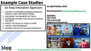 Example Case Studies
1. IDENTIFY A CUSTOMER EXPERIENCE/PROCESS
(USUALLY ONE THAT NEEDS FIXING)
2. DOCUMENT THE MOMENTS OF TRUTH
3. DETERMINE ACTIONS THAT WOULD ELIMINATE
THE MOTS
4. ASSESS THE VALUE OF THOSE ACTIONS
5. CREATE A NEW EXPERIENCE
6. MIGRATE THE OLD TO THE NEW EXPERIENCE
Six Step Innovation Approach
IN ADDITIONAL DECK
Download here: https://bit.ly/PMOResources
Includes:
This deck
The transcript
Additional Resources
This presentation, Slide-deck AND Additional Case studies: https://bit.ly/PMOResources
 