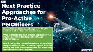 How to Remove barriers to change, including the
overburden of red tape and bureaucracy.
When to Incorporate 'next practice approaches’ that
ensure co-ordinated and controlled change
implementations.
How do we enable the total workforce to contribute
to organization success, i.e. connecting the dots and
drawing the lines between everyone and everything
to deliver Successful Outcomes?
Next Practice
Approaches for
Pro-Active
PMOfficers
 