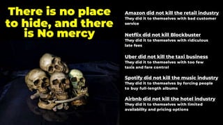 Amazon did not kill the retail industry
They did it to themselves with bad customer
service
Netflix did not kill Blockbuster
They did it to themselves with ridiculous
late fees
Uber did not kill the taxi business
They did it to themselves with too few
taxis and fare control
Spotify did not kill the music industry
They did it to themselves by forcing people
to buy full-length albums
Airbnb did not kill the hotel industry
They did it to themselves with limited
availability and pricing options
There is no place
to hide, and there
is No mercy
 