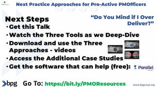 Next Steps
•Get this Talk
•Watch the Three Tools as we Deep-Dive
•Download and use the Three
Approaches - videos
•Access the Additional Case Studies
•Get the software that can help (free):
“Do You Mind if I Over
Deliver?”
Go To: https://bit.ly/PMOResources
Next Practice Approaches for Pro-Active PMOfficers
 