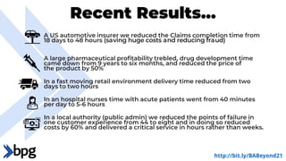 Recent Results…
A US automotive insurer we reduced the Claims completion time from
18 days to 48 hours (saving huge costs and reducing fraud)
A large pharmaceutical profitability trebled, drug development time
came down from 9 years to six months, and reduced the price of
the product by 50%
In a fast moving retail environment delivery time reduced from two
days to two hours
In an hospital nurses time with acute patients went from 40 minutes
per day to 5-6 hours
In a local authority (public admin) we reduced the points of failure in
one customer experience from 44 to eight and in doing so reduced
costs by 60% and delivered a critical service in hours rather than weeks.
http://bit.ly/BABeyond21
 