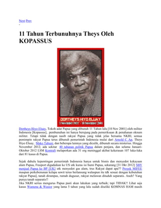 Next Prev
-
11 Tahun Terbunuhnya Theys Oleh
KOPASSUS
Dortheys Hiyo Eluay, Tokoh adat Papua yang dibunuh 11 Tahun lalu [10 Nov 2001] oleh militer
Indonesia [Kopassus], pembunuhan ini hanya berujung pada pemeriksaan & penahanan oknum
militer. Tetapi tidak dengan nasib rakyat Papua yang tidak jelas bersama NKRI, semua
pemimpin rakyat Papua terus dibunuh pemerintah Indonesia mulai dari Arnold C Ap, Theys
Hiyo Eluay, Mako Tabuni, dan beberapa lainnya yang diculik, dibunuh secara misterius. Hingga
November 2012; ada sekitar 40 tahanan politik Papua dalam penjara, dan selama Januari-
Oktober 2012 LSM KontraS melaporkan ada 31 org meninggal akibat kekerasan 107 luka-luka
dari 81 kasus di Papua.
Sejak dahulu kepentingan pemerintah Indonesia hanya untuk bisnis dan menyedot kekayaan
alam Papua, Freeport digadaikan ke US utk kuras isi bumi Papua, sekarang [31 Okt 2012] SBY
menjual Papua ke BP [UK] utk menyedot gas alam, trus Rakyat dapat apa?? Proyek MIFEE
maupun perkebenunan kelapa sawit terus berlansung walaupun itu tdk sesuai dengan kebutuhan
rakyat Papua], tanah dirampas, rumah dugusur, rakyat melawan dituduh separatis. Aneh? Yang
punya tanah separatis!!
Jika NKRI serius mengurus Papua pasti akan lakukan yang terbaik; tapi TIDAK!! Lihat saja
kasus Wamena & Wasior yang lama 5 tahun yang lalu sudah diseliki KOMNAS HAM masih
 