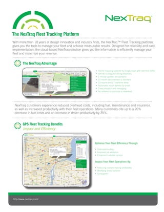 http://www.nextraq.com/
The NexTraq Advantage
The NexTraq Fleet Tracking Platform
SCOPE ACTION
SCOPETARGET ACTION
C DEVICE
SCOPETARGET ACTION
C DEVICE
Hybrid mapping powered by Google maps with real-time traffic•	
Vehicle routing and driving directions•	
1 minute updates are standard•	
12 month data retention is standard•	
23 reports and 17 real-time alerts•	
Automated report delivery by email•	
2-way dispatch and messaging•	
No software to purchase or download•	
Optimize Your Fleet Efficiency Through:
Optimized routing•	
Improved job validation•	
Enhanced customer service•	
Impact Your Fleet Operations By:
Reducing costs/increasing profitability•	
Modifying driver behavior•	
Going green•	
NexTraq customers experience reduced overhead costs, including fuel, maintenance and insurance,
as well as increased productivity with their fleet operations. Many customers cite up to a 20%
decrease in fuel costs and an increase in driver productivity by 35%.
GPS Fleet Tracking Benefits
Impact and Efficiency
With more than 10 years of design innovation and industry firsts, the NexTraq™ Fleet Tracking platform
gives you the tools to manage your fleet and achieve measurable results. Designed for reliability and easy
implementation, the cloud-based NexTraq solution gives you the information to efficiently manage your
fleet and maximize your revenue.
 