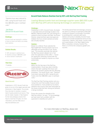 Challenge:
Established in 1972, Accardi Foods, the leader
in specialty foods and beverage located in the
Medford, Massachusetts area, was looking for a
solution to track its drivers and ﬂeet. Joe Russo,
Director, knew that there were discrepancies
between the hours drivers worked and what
was actually reported.
Solution:
Based on a referral, Russo selected the
® Fleet Tracking solution due to its
affordable pricing and ease of use. Russo,
said, “The business associate that referred
the solution allowed me to ‘test
drive’ the application at their ofﬁce – I found
the application extremely intuitive with the
functionality we needed to improve our drive
productivity.
Results:
Within the ﬁrst few days of the
implementation, Russo was able to identify
drivers that were ‘padding’ their hours and
address the situation directly with the offending
employees. The result? Russo, said, “Overtime
hours were reduced by 50%, saving Accardi
Foods more than $80,000 a year in overhead
costs.”
The Fleet Tracking solution acts as a
‘virtual time card’ that enables Russo to verify
hours worked vs. hours posted by his drivers.
Overtime inaccuracies have been eliminated as
the drivers know that their driving and behavior
is being monitored.
Russo also praises the reliability of the
solution. He says, “To my knowledge,
we have never had a problem with the
application s reliability and uptime.”
The family-owned food and beverage company
has plans to continue to automate its ﬂeet with
routing and dispatch functionality. Committed
to providing their customers with quick
delivery and product reliability, Accardi Foods
continues to provide exceptional service to ﬁne
restaurants, caterers, food stores, country clubs
and supermarkets in the New England area.
With a subsidiary company, Express Plus,
there is no limit to the company’s growth and
success.
http://www.nextraq.com/
Accardi Foods Reduces Overtime Cost by 50% with Fleet Tracking
Leading Massachusetts food and beverage supplier saves $80,000 a year
with GPS vehicle tracking technology on overtime alone
“Overtime hours were reduced by
50%, saving Accardi Foods more
than $80,000 a year in overhead
costs.”
Joe Russo
Director for Accardi Foods
For more information on NexTraq, please visit:
www.nextraq.com
About Accardi
Established in 1972, Accardi Foods has
grown to be one of the largest specialty food
distributors in New England. The primary
focus has been to maintain a superior
level of quality products and service. They
are the master importer in New England
for the most prestigious brands from
Italy for more than 30 years. For more
information, visit their Web site at
http://accardifoods.com/.
Solution Results:
Fleet Size:
17 vehicles
Challenge:
Accardi Foods was looking for a solution
to track its drivers and ﬂeet to accurately
track overtime.
50% decrease in overtime hours
Overtime savings of $80,000 a year
Driver behavior modiﬁcation
Case Study
 