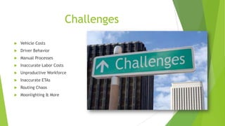 Challenges
 Vehicle Costs
 Driver Behavior
 Manual Processes
 Inaccurate Labor Costs
 Unproductive Workforce
 Inaccurate ETAs
 Routing Chaos
 Moonlighting & More
 
