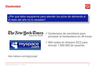 Elasticidad
 Centenares de servidores para
procesar la hemeroteca en 36 horas
 800 nodos en Amazon EC2 para
simular 1.000.000 de usuarios
¿Por qué debo equiparme para atender los picos de demanda si
el resto del año no lo necesito?
http://atbrox.com/tag/zynga/
NexTReT Clouds hibridos TSIU - 23/11/2010 12
 