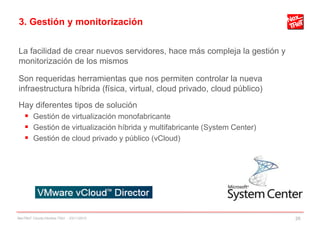 3. Gestión y monitorización
La facilidad de crear nuevos servidores, hace más compleja la gestión y
monitorización de los mismos
Son requeridas herramientas que nos permiten controlar la nueva
infraestructura híbrida (física, virtual, cloud privado, cloud público)
Hay diferentes tipos de solución
 Gestión de virtualización monofabricante
 Gestión de virtualización híbrida y multifabricante (System Center)
 Gestión de cloud privado y público (vCloud)
NexTReT Clouds hibridos TSIU - 23/11/2010 26
 